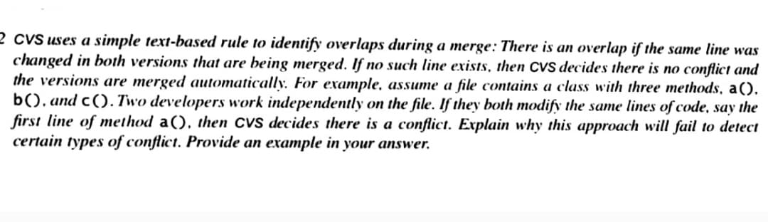 2 CVS uses a simple text-based rule to identify overlaps during a merge: There is an overlap if the same line was
changed in both versions that are being merged. If no such line exists, then CVS decides there is no conflict and
the versions are merged automatically. For example, assume a file contains a class with three methods, a().
b(), and c(). Two developers work independently on the file. If they both modify the same lines of code, say the
first line of method a(), then CVS decides there is a conflict. Explain why this approach will fail to detect
certain types of conflict. Provide an example in your answer.