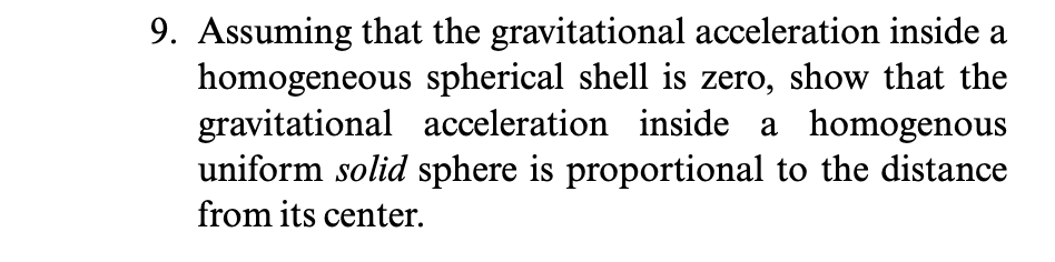 9. Assuming that the gravitational acceleration inside a
homogeneous spherical shell is zero, show that the
gravitational acceleration inside a homogenous
uniform solid sphere is proportional to the distance
from its center.
