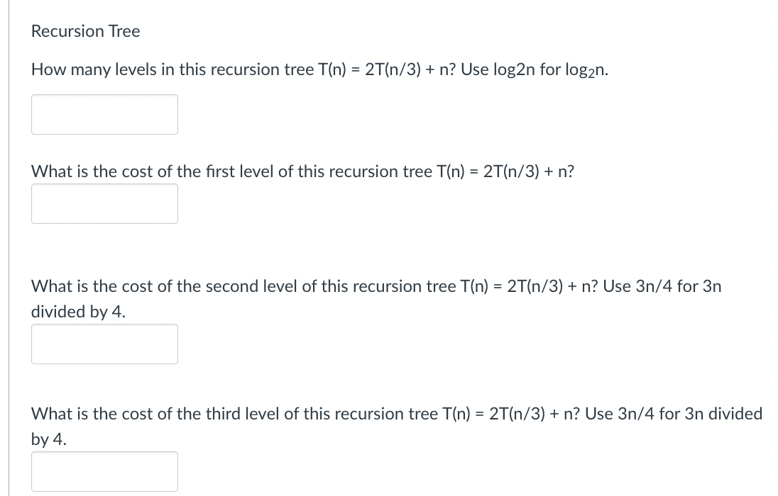 Recursion Tree
How many levels in this recursion tree T(n) = 2T(n/3) + n? Use log2n for log2n.
What is the cost of the first level of this recursion tree T(n) = 2T(n/3) + n?
What is the cost of the second level of this recursion tree T(n) = 2T(n/3) + n? Use 3n/4 for 3n
divided by 4.
What is the cost of the third level of this recursion tree T(n) = 2T(n/3) + n? Use 3n/4 for 3n divided
by 4.