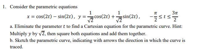 1. Consider the parametric equations
x = cos(2t) – sin(2t), y =
sin(2), -sts
cos(2t) +
Зл
a. Eliminate the parameter t to find a Cartesian equation for the parametric curve. Hint:
Multiply y by v2, then square both equations and add them together.
b. Sketch the parametric curve, indicating with arrows the direction in which the curve is
traced.
