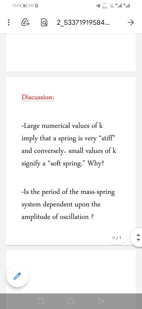 B/s "ll 35.ll
2_53371919584...
Discussion:
-Large numerical values of k
imply that a spring is very "stiff"
and conversely. small values of k
signify a "soft spring." Why?
-Is the period of the mass-spring
system dependent upon
the
amplitude of oscillation ?
