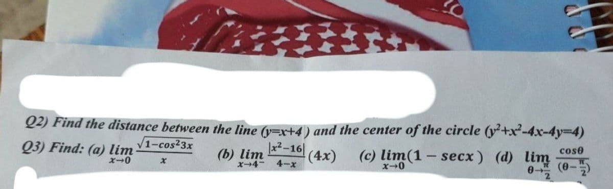 2) Find the distance between the line (y=x+4) and the center of the circle (y²+x-4x-4y%3D4)
Q3) Find: (a) lim
V1-cos23x
x2-16|
(c) lim(1- secx) (d) lim
cose
(b) lim
x-4-
(4x)
4-x
