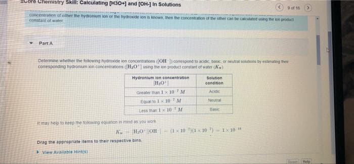 Chemistry Skill: Calculating [H3O+] and (OH-] In Solutions
9 of 16
concentration at either the hydronium ion or the hydroxide lon is known, then the concentration of the other can be calcutated using the on product
constant of water
Part A
Determine whether the folowing hydroxide ion concentrations OH ) conespond to acidic, basic or neutral solutions by estimating ther
corresponding hydronium ion concentrations ((H30| using the ion product constant of water (K)
Hydronium ion concentration
Solution
condition
Greater than 1 x 10 M
Acidic
Neutral
Equal to 1x 10M
Less than 1x 10 M
Basic
itmay heip to keep the folowing equation in mind as you work
K H0OH
(1x 10 (1x 1o ) Ix 10
Drag the appropriate items to their respective bins.
> View Available Hint(s)
ResetHelp
