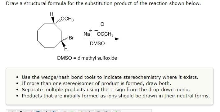Draw a structural formula for the substitution product of the reaction shown below.
H
OCH3
+
Na OCCH3
Br
DMSO
H.
DMSO = dimethyl sulfoxide
%3!
• Use the wedge/hash bond tools to indicate stereochemistry where it exists.
• If more than one stereoisomer of product is formed, draw both.
• Separate multiple products using the + sign from the drop-down menu.
• Products that are initially formed as ions should be drawn in their neutral forms.
