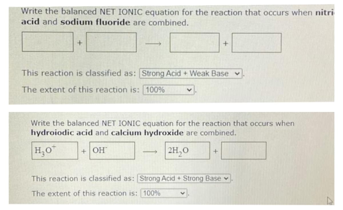 Write the balanced NET IONIC equation for the reaction that occurs when nitri
acid and sodium fluoride are combined.
This reaction is classified as: Strong Acid + Weak Base
The extent of this reaction is: 100%
Write the balanced NET IONIC equation for the reaction that occurs when
hydroiodic acid and calcium hydroxide are combined.
H,0"
+ OH
2H,0
This reaction is classified as: Strong Acid + Strong Base v
The extent of this reaction is: 100%
