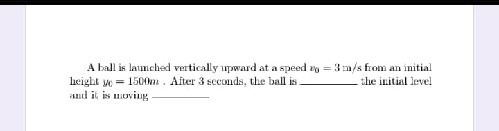 A ball is launched vertically upward at a speed vo = 3 m/s from an initial
height yo = 1500m . After 3 seconds, the ball is .
and it is moving
the initial level
