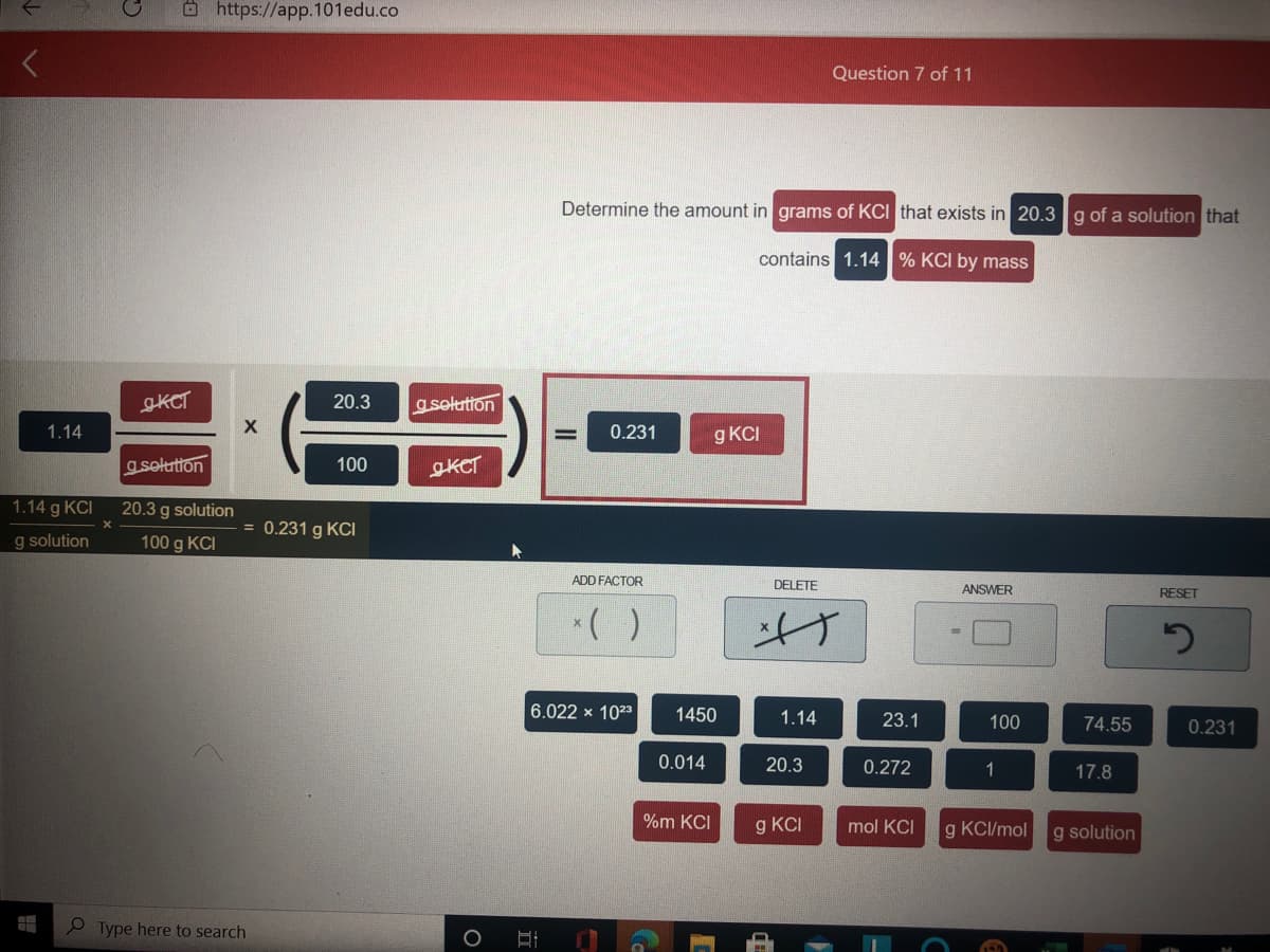 Ohttps://app.101edu.co
Question 7 of 11
Determine the amount in grams of KCI that exists in 20.3g of a solution that
contains 1.14 % KCI by mass
SKCT
20.3
a selution
1.14
0.231
g KCI
g selution
100
gKCT
1.14 g KCI
20.3 g solution
= 0.231 g KCI
g solution
100 g KCI
ADD FACTOR
DELETE
ANSWER
RESET
*( )
げ
6.022 x 1023
1450
1.14
23.1
100
74.55
0.231
0.014
20.3
0.272
1
17.8
%m KCI
g KCI
mol KCI
g KCI/mol
g solution
P Type here to search
