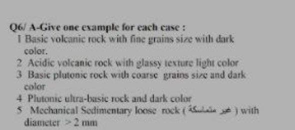 Q6/ A-Give one example for each case:
I Basic volcanic rock with fine grains size with dark
color.
2 Acidic volcanic rock with glassy texture light color
3 Basic plutonic rock with coarse grains size and dark
color
4 Plutonic ultra-basic rock and dark color
5 Mechanical Sedimentary loose rock () with
diameter > 2 mm