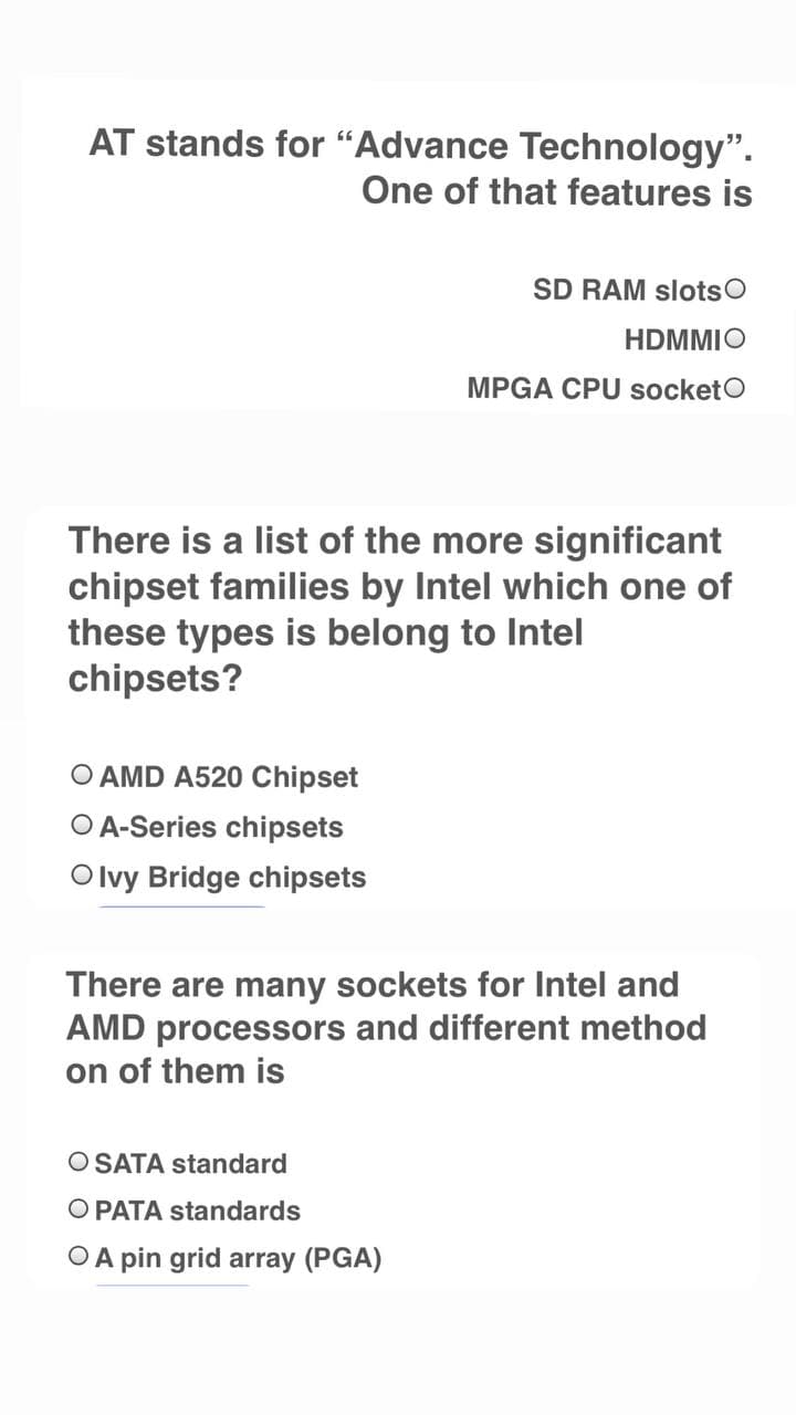 AT stands for “Advance Technology".
One of that features is
SD RAM slotsO
HDMMIO
MPGA CPU socketO
There is a list of the more significant
chipset families by Intel which one of
these types is belong to Intel
chipsets?
O AMD A520 Chipset
O A-Series chipsets
Olvy Bridge chipsets
There are many sockets for Intel and
AMD processors and different method
on of them is
O SATA standard
O PATA standards
O A pin grid array (PGA)
