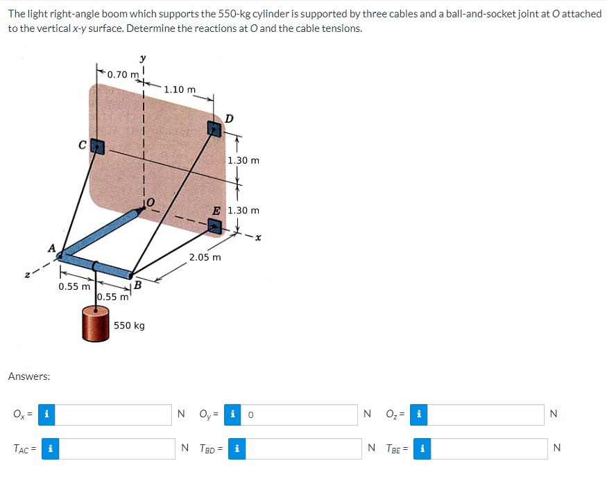 The light right-angle boom which supports the 550-kg cylinder is supported by three cables and a ball-and-socket joint at O attached
to the vertical x-y surface. Determine the reactions at O and the cable tensions.
Answers:
Ox
i
TAC = i
C
0.55 m
y
0.70 m!
0.55 m
1
B
550 kg
1.10 m
D
2.05 m
1.30 m
E 1.30 m
N Oy = i
N TBD = i
0
x
N
O₂ = i
N TBE = i
N
N