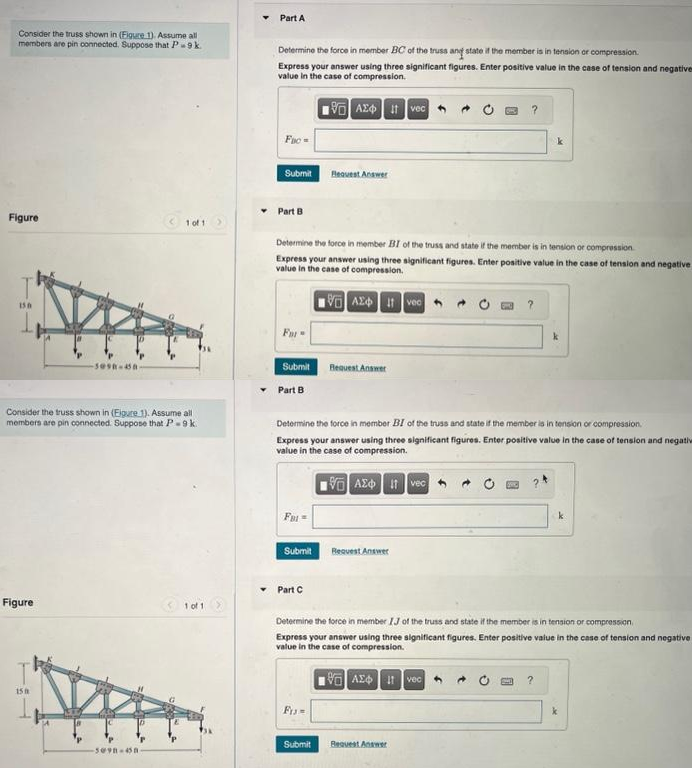 Consider the truss shown in (Figure 1). Assume all
members are pin connected. Suppose that P9 k.
Figure
150
Figure
-sesa-da-
Consider the truss shown in (Eigure 1). Assume all
members are pin connected. Suppose that P-9 k.
15 h
1 of 1
-5098-658-
1 of 1
Part A
Determine the force in member BC of the truss and state if the member is in tension or compression.
Express your answer using three significant figures. Enter positive value in the case of tension and negatives
value in the case of compression.
VAX Ivec
Fac
Submit
Part B
For
Determine the force in member BI of the truss and state if the member is in tension or compression
Express your answer using three significant figures. Enter positive value in the case of tension and negative
value in the case of compression.
VAX Ivec
Submit
Part B
FBI-
Submit
Request Answer
Determine the force in member BI of the truss and state if the member is in tension or compression.
Express your answer using three significant figures. Enter positive value in the case of tension and negativ
value in the case of compression.
VAX Ivec
Part C
Request Answer
FIM
Request Answer
?
Determine the force in member IJ of the truss and state if the member is in tension or compression
Express your answer using three significant figures. Enter positive value in the case of tension and negative
value in the case of compression.
AE Ivec
Submit Request Answer
k
?
k