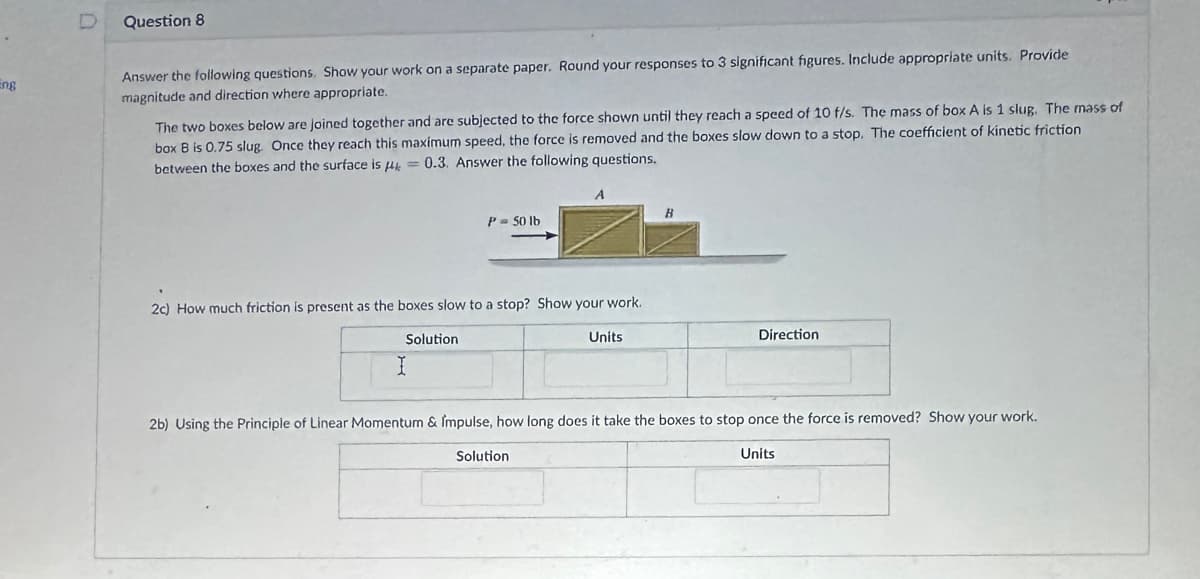 Eng
D
Question 8
Answer the following questions. Show your work on a separate paper. Round your responses to 3 significant figures. Include appropriate units. Provide
magnitude and direction where appropriate.
The two boxes below are joined together and are subjected to the force shown until they reach a speed of 10 f/s. The mass of box A is 1 slug. The mass of
box B is 0.75 slug. Once they reach this maximum speed, the force is removed and the boxes slow down to a stop. The coefficient of kinetic friction
0.3. Answer the following questions.
between the boxes and the surface is μ
P = 50 lb
2c) How much friction is present as the boxes slow to a stop? Show your work.
Solution
I
Units
B
Direction
2b) Using the Principle of Linear Momentum & Impulse, how long does it take the boxes to stop once the force is removed? Show your work.
Solution
Units