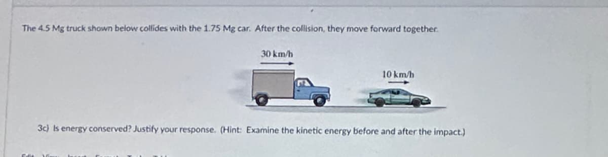 The 4.5 Mg truck shown below collides with the 1.75 Mg car. After the collision, they move forward together.
30 km/h
10 km/h
3c) Is energy conserved? Justify your response. (Hint: Examine the kinetic energy before and after the impact.)