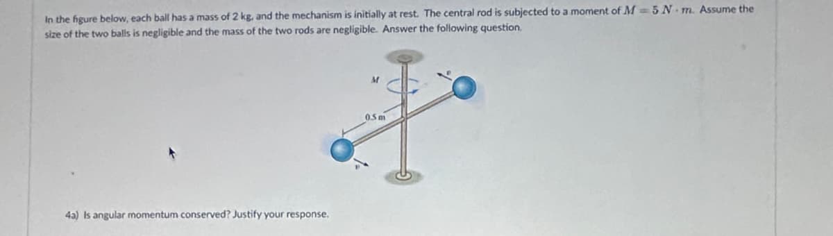 In the figure below, each ball has a mass of 2 kg, and the mechanism is initially at rest. The central rod is subjected to a moment of M 5 N-m. Assume the
size of the two balls is negligible and the mass of the two rods are negligible. Answer the following question.
43) Is angular momentum conserved? Justify your response.
M
0.5 m