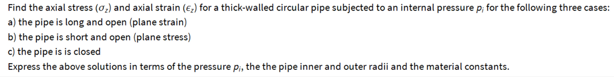 Find the axial stress (σ₂) and axial strain (E₂) for a thick-walled circular pipe subjected to an internal pressure p; for the following three cases:
a) the pipe is long and open (plane strain)
b) the pipe is short and open (plane stress)
c) the pipe is is closed
Express the above solutions in terms of the pressure pi, the the pipe inner and outer radii and the material constants.