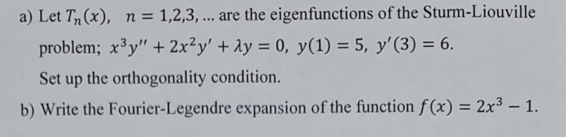 a) Let T(x), n = 1,2,3, ... are the eigenfunctions of the Sturm-Liouville
problem; x³y" + 2x²y' + λy = 0, y(1) = 5, y'(3) = 6.
Set up the orthogonality condition.
b) Write the Fourier-Legendre expansion of the function f(x) = 2x3 - 1.