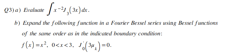 Q3) a) Evaluate x-213(3x)dx.
b) Expand the following function in a Fourier Bessel series using Bessel functions
of the same order as in the indicated boundary condition:
f(x)=x², 0<x<3, J
(3μ
Jo (³μk) = 0.