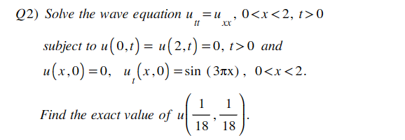 Q2) Solve the wave equation u=u
0<x<2, t>0
"
XX
11
subject to u(0,t) = u(2,t) =0, t>0 and
u(x,0)=0, u
)=0, u,(x,0):
=
sin (3лx), 0<x<2.
Find the exact value of u
1 1
(금)
18 18