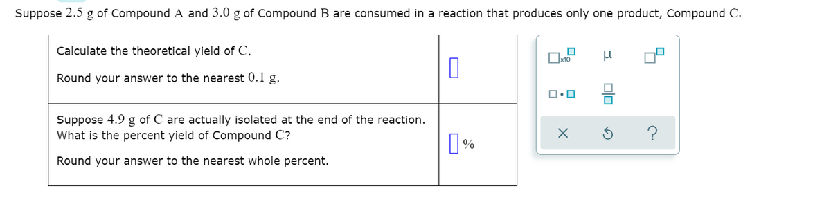 Suppose 2.5 g of Compound A and 3.0 g of Compound B are consumed in a reaction that produces only one product, Compound C.
Calculate the theoretical yield of C.
Ox10
Round your answer to the nearest 0.1 g.
Suppose 4.9 g of C are actually isolated at the end of the reaction.
What is the percent yield of Compound C?
Round your answer to the nearest whole percent.
