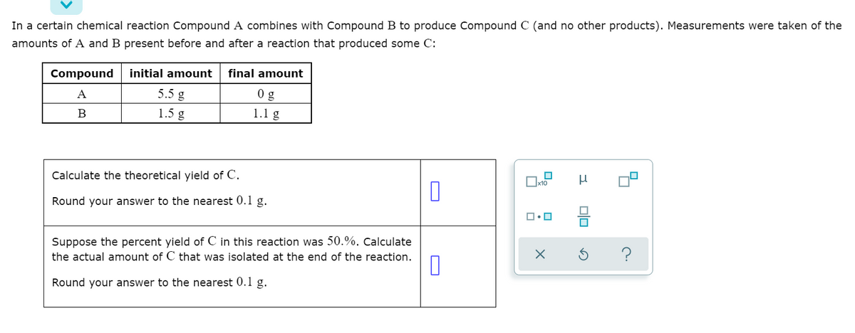 In a certain chemical reaction Compound A combines with Compound B to produce Compound C (and no other products). Measurements were taken of the
amounts of A and B present before and after a reaction that produced some C:
Compound
initial amount
final amount
A
5.5 g
0 g
1.5 g
1.1 g
Calculate the theoretical yield of C.
Round your answer to the nearest 0.1 g.
Suppose the percent yield of C in this reaction was 50.%. Calculate
the actual amount of C that was isolated at the end of the reaction.
Round your answer to the nearest 0.1 g.
미□
