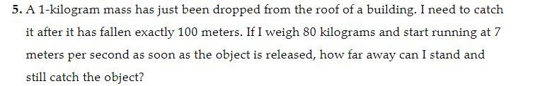 5. A 1-kilogram mass has just been dropped from the roof of a building. I need to catch
it after it has fallen exactly 100 meters. If I weigh 80 kilograms and start running at 7
meters per second as soon as the object is released, how far away can I stand and
still catch the object?