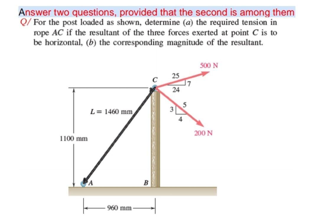 Answer two questions, provided that the second is among them
Q/ For the post loaded as shown, determine (a) the required tension in
rope AC if the resultant of the three forces exerted at point C is to
be horizontal, (b) the corresponding magnitude of the resultant.
500 N
25
C
24
L= 1460 mm
4
200 N
1100 mm
960 mm
