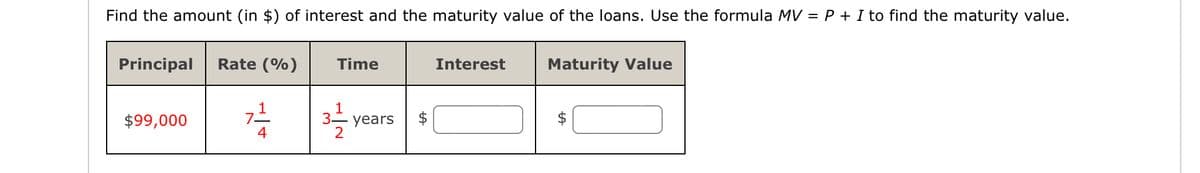 Find the amount (in $) of interest and the maturity value of the loans. Use the formula MV = P + I to find the maturity value.
Principal Rate (%)
$99,000
4
Time
31/12/2
3- years
+A
Interest
Maturity Value