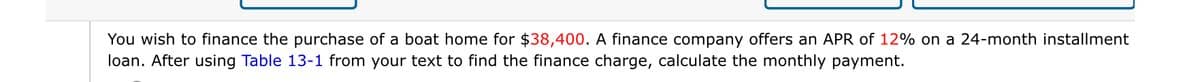 You wish to finance the purchase of a boat home for $38,400. A finance company offers an APR of 12% on a 24-month installment
loan. After using Table 13-1 from your text to find the finance charge, calculate the monthly payment.