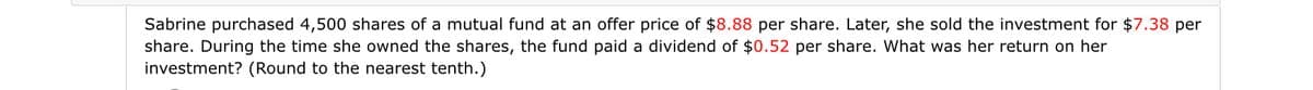 Sabrine purchased 4,500 shares of a mutual fund at an offer price of $8.88 per share. Later, she sold the investment for $7.38 per
share. During the time she owned the shares, the fund paid a dividend of $0.52 per share. What was her return on her
investment? (Round to the nearest tenth.)