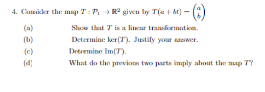 4. Consider the map T : P1 → R² given by T(a+bt) –
Show that T is a linear transformation.
Determine ker(T'). Justify your answer.
(a)
(b)
(c)
Determine Im(T).
(d)
What do the previous two parts imply about the map T?
