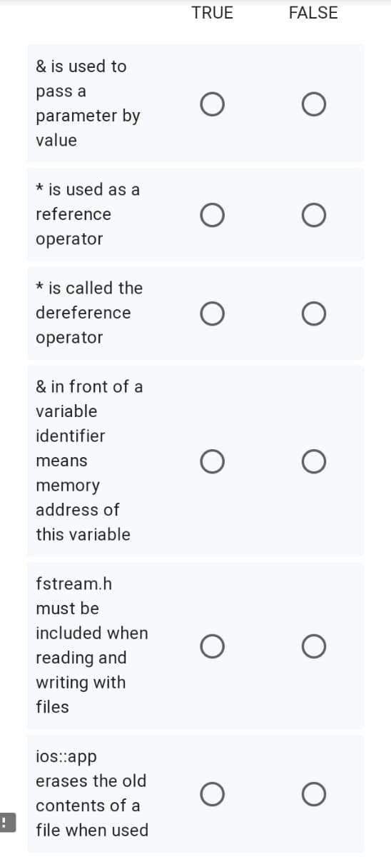 TRUE
FALSE
& is used to
pass a
parameter by
value
* is used as a
reference
operator
* is called the
dereference
operator
& in front of a
variable
identifier
means
memory
address of
this variable
fstream.h
must be
included when
reading and
writing with
files
ios::app
erases the old
contents of a
!
file when used
