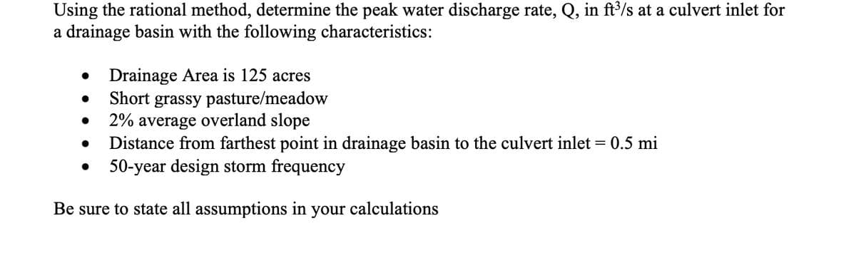 Using the rational method, determine the peak water discharge rate, Q, in ft3/s at a culvert inlet for
a drainage basin with the following characteristics:
• Drainage Area is 125 acres
Short grassy pasture/meadow
2% average overland slope
Distance from farthest point in drainage basin to the culvert inlet = 0.5 mi
50-year design storm frequency
Be sure to state all assumptions in your calculations
