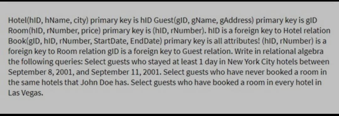 Hotel(hID, hName, city) primary key is hID Guest(gID, gName, gAddress) primary key is gID
Room(hID, rNumber, price) primary key is (hID, rNumber). hID is a foreign key to Hotel relation
Book(gID, hID, rNumber, StartDate, EndDate) primary key is all attributes! (hID, rNumber) is a
foreign key to Room relation gID is a foreign key to Guest relation. Write in relational algebra
the following queries: Select guests who stayed at least 1 day in New York City hotels between
September 8, 2001, and September 11, 2001. Select guests who have never booked a room in
the same hotels that John Doe has. Select guests who have booked a room in every hotel in
Las Vegas.
