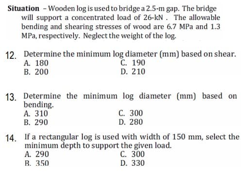 Situation - Wooden log is used to bridge a 2.5-m gap. The bridge
will support a concentrated load of 26-kN . The allowable
bending and shearing stresses of wood are 6.7 MPa and 1.3
MPa, respectively. Neglect the weight of the log.
12. Determine the minimum log diameter (mm) based on shear.
А. 180
С. 190
D. 210
В. 200
13. Determine the minimum log diameter (mm) based on
bending.
A. 310
В. 290
C. 300
D. 280
14. If a rectangular log is used with width of 150 mm, select the
minimum depth to support the given load.
A. 290
В. 350
С. 300
D. 330
