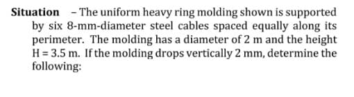 Situation - The uniform heavy ring molding shown is supported
by six 8-mm-diameter steel cables spaced equally along its
perimeter. The molding has a diameter of 2 m and the height
H = 3.5 m. If the molding drops vertically 2 mm, determine the
following:

