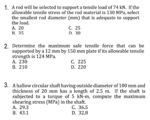 1. A rod will be selected to support a tensile load of 74 kN. If the
allowable tensile stress of the rod material is 130 MPa, select
the smallest rod diameter (mm) that is adequate to support
the load.
А. 20
B. 35
С. 25
D. 30
2. Determine the maximum safe tensile force that can be
supported by a 12 mm by 150 mm plate if its allowable tensile
strength is 124 MPa.
А. 230
В. 210
С. 225
D. 220
3. A hallow circular shaft having outside diameter of 100 mm and
thickness of 20 mm has a length of 2.5 m. If the shaft is
subjected to a torque of 5 kN-m, compute the maximum
shearing stress (MPa) in the shaft.
А. 29.3
С. 36.5
В. 43.1
D. 32.8
