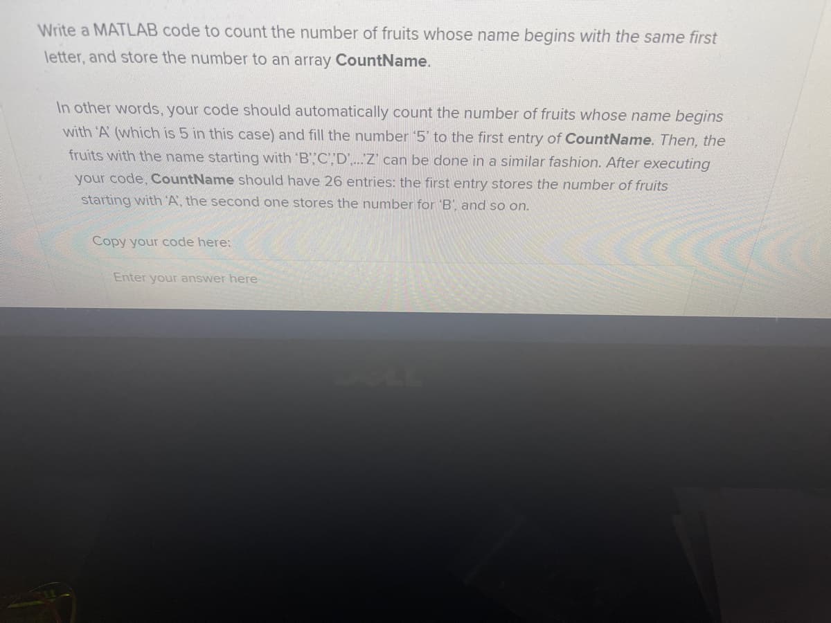 Write a MATLAB code to count the number of fruits whose name begins with the same first
letter, and store the number to an array CountName.
In other words, your code should automatically count the number of fruits whose name begins
with 'A (which is 5 in this case) and fill the number '5' to the first entry of CountName. Then, the
fruits with the name starting with 'B',C"D'.Z' can be done in a similar fashion. After executing
your code, CountName should have 26 entries: the first entry stores the number of fruits
starting with 'A, the second one stores the number for 'B', and so on.
Copy your code here:
Enter your answer here
