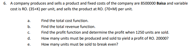 6. A company produces and sells a product and fixed costs of the company are 8500000 Baisa and variable
cost is RO. (35+K) per unit, and sells the product at RO. (70+M) per unit.
а.
Find the total cost function.
b.
Find the total revenue function.
С.
Find the profit function and determine the profit when 1250 units are sold.
d.
How many units must be produced and sold to yield a profit of RO. 20000?
е.
How many units must be sold to break even?

