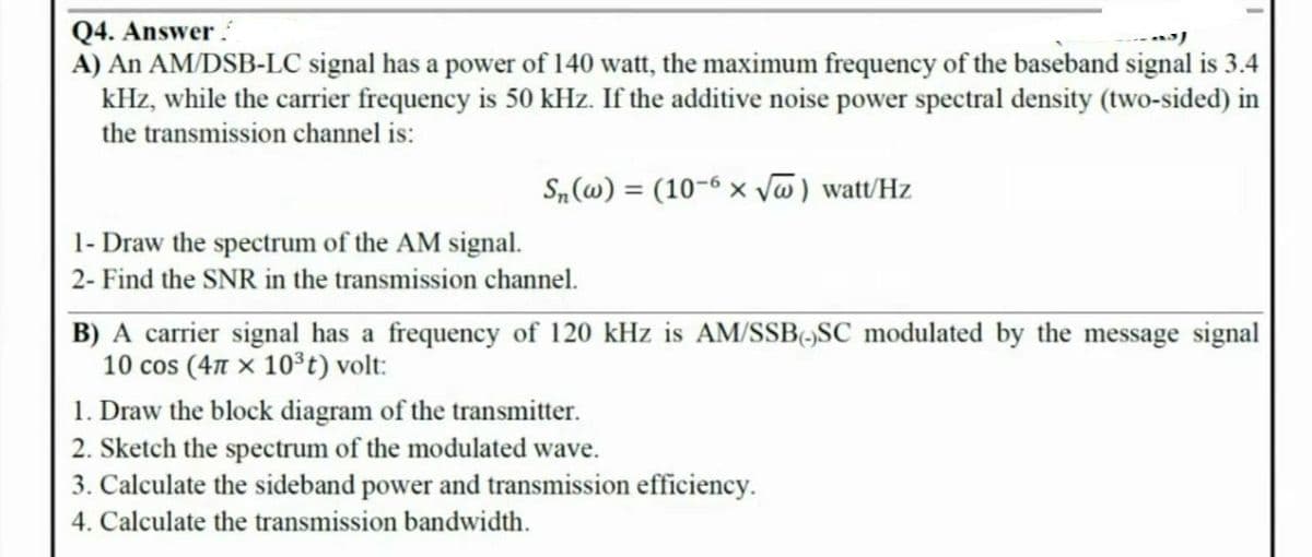 Q4. Answer
A) An AM/DSB-LC signal has a power of 140 watt, the maximum frequency of the baseband signal is 3.4
kHz, while the carrier frequency is 50 kHz. If the additive noise power spectral density (two-sided) in
the transmission channel is:
S„ (w) = (10-6 × vw) watt/Hz
1- Draw the spectrum of the AM signal.
2- Find the SNR in the transmission channel.
B) A carrier signal has a frequency of 120 kHz is AM/SSB,SC modulated by the message signal
10 cos (4n x 10°t) volt:
1. Draw the block diagram of the transmitter.
2. Sketch the spectrum of the modulated wave.
3. Calculate the sideband power and transmission efficiency.
4. Calculate the transmission bandwidth.
