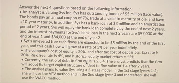 Answer the next 4 questions based on the following information:
• An analyst is valuing Sys Inc. Sys has outstanding bonds of $5 million (face value).
The bonds pay an annual coupon of 7%, trade at a yield to maturity of 6%, and have
a 10-year maturity. In addition, Sys has a bank loan of $3 million and an amortization
period of 2 years. Sys will repay the bank loan completely by the end of next 2 years,
and the interest payments for Sys's bank loan in the next 2 years are $97,000 at the
end of year 1 and $84,000 at the end of year 2.
• Sys's unlevered free cash flows are expected to be $5 million by the end of the first
year, and this cash flow will grow at a rate of 5% per year indefinitely.
• The company's cost of equity is 20%, and after tax cost of debt is 5%. Tax rate is
30%. Risk free rate is 4%, and historical equity market return = 12%.
. Currently, the ratio of debt to firm value is 2.5:4. The analyst predicts that the firm
will adopt its target capital structure of debt to firm value of 1:4 after 2 years.
The analyst plans to value Sys using a 2-stage model. In the 1st stage (years 1-2),
she will use the APV method and in the 2nd stage (year 3 and thereafter), she will
use the WACC method.