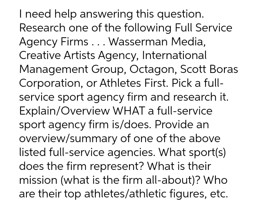 I need help answering this question.
Research one of the following Full Service
Agency Firms... Wasserman Media,
Creative Artists Agency, International
Management Group, Octagon, Scott Boras
Corporation, or Athletes First. Pick a full-
service sport agency firm and research it.
Explain/Overview WHAT a full-service
sport agency firm is/does. Provide an
overview/summary of one of the above
listed full-service agencies. What sport(s)
does the firm represent? What is their
mission (what is the firm all-about)? Who
are their top athletes/athletic figures, etc.