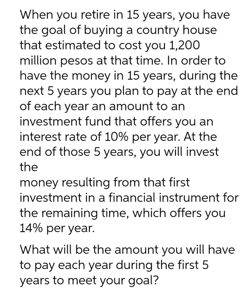 When you retire in 15 years, you have
the goal of buying a country house
that estimated to cost you 1,200
million pesos at that time. In order to
have the money in 15 years, during the
next 5 years you plan to pay at the end
of each year an amount to an
investment fund that offers you an
interest rate of 10% per year. At the
end of those 5 years, you will invest
the
money resulting from that first
investment in a financial instrument for
the remaining time, which offers you
14% per year.
What will be the amount you will have
to pay each year during the first 5
years to meet your goal?