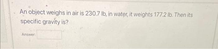 An object weighs in air is 230.7 lb, in water, it weights 177.2 lb. Then its
specific gravity is?
Answer: