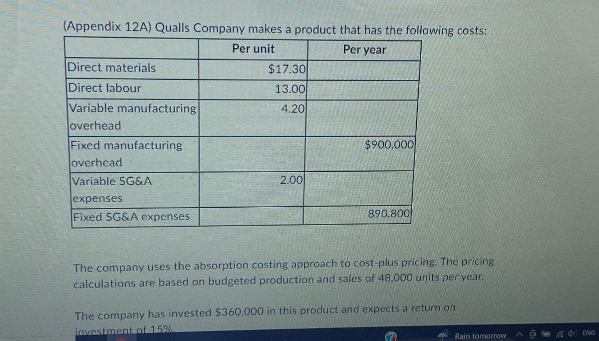(Appendix 12A) Qualls Company makes a product that has the following costs:
Direct materials
Direct labour
Variable manufacturing
overhead
Fixed manufacturing
overhead
Variable SG&A
expenses
Fixed SG&A expenses
Per unit
$17.30
13.00
4.20
2.00
Per year
$900,000
890,800
The company uses the absorption costing approach to cost-plus pricing. The pricing
calculations are based on budgeted production and sales of 48,000 units per year.
The company has invested $360,000 in this product and expects a return on
investment of 15%
Rain tomorrow
L
ENG