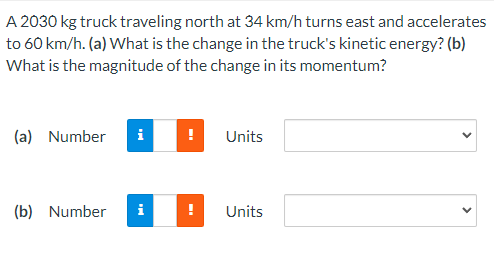 A 2030 kg truck traveling north at 34 km/h turns east and accelerates
to 60 km/h. (a) What is the change in the truck's kinetic energy? (b)
What is the magnitude of the change in its momentum?
(a) Number
i
Units
(b) Number
i
Units
