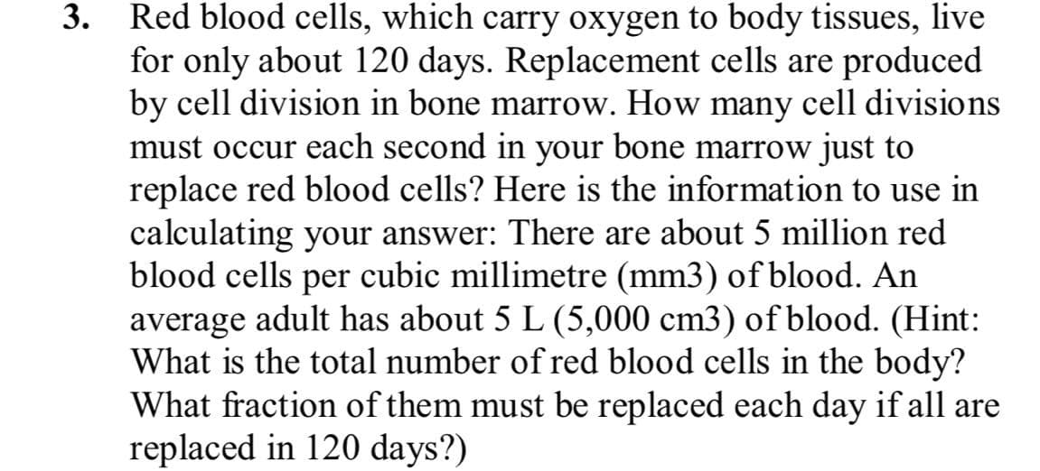 3. Red blood cells, which carry oxygen to body tissues, live
for only about 120 days. Replacement cells are produced
by cell division in bone marrow. How many cell divisions
must occur each second in your bone marrow just to
replace red blood cells? Here is the information to use in
calculating your answer: There are about 5 million red
blood cells per cubic millimetre (mm3) of blood. An
average adult has about 5 L (5,000 cm3) of blood. (Hint:
What is the total number of red blood cells in the body?
What fraction of them must be replaced each day if all are
replaced in 120 days?)