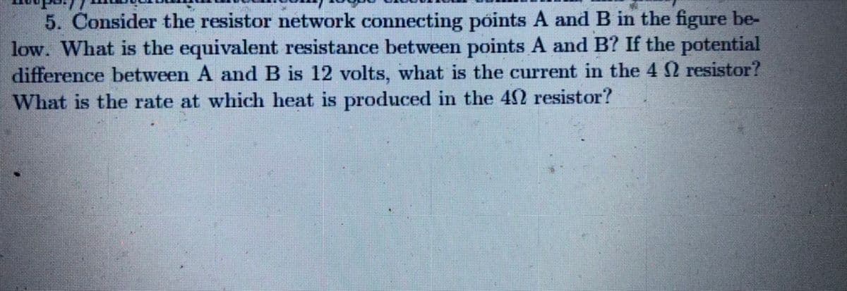 5. Consider the resistor network connecting points A and B in the figure be-
low. What is the equivalent resistance between points A and B? If the potential
difference between A and B is 12 volts, what is the current in the 4 2 resistor?
What is the rate at which heat is produced in the 42 resistor?

