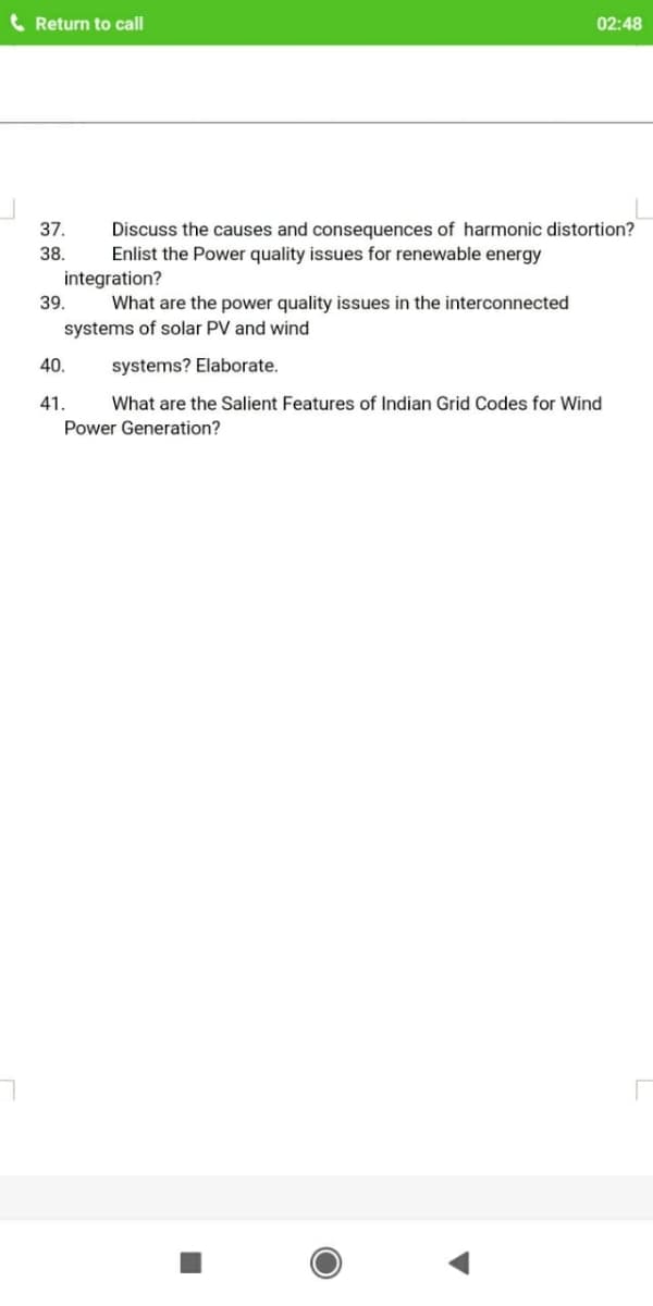 Return to call
02:48
37.
Discuss the causes and consequences of harmonic distortion?
Enlist the Power quality issues for renewable energy
38.
integration?
39.
What are the power quality issues in the interconnected
systems of solar PV and wind
40.
systems? Elaborate.
41.
What are the Salient Features of Indian Grid Codes for Wind
Power Generation?