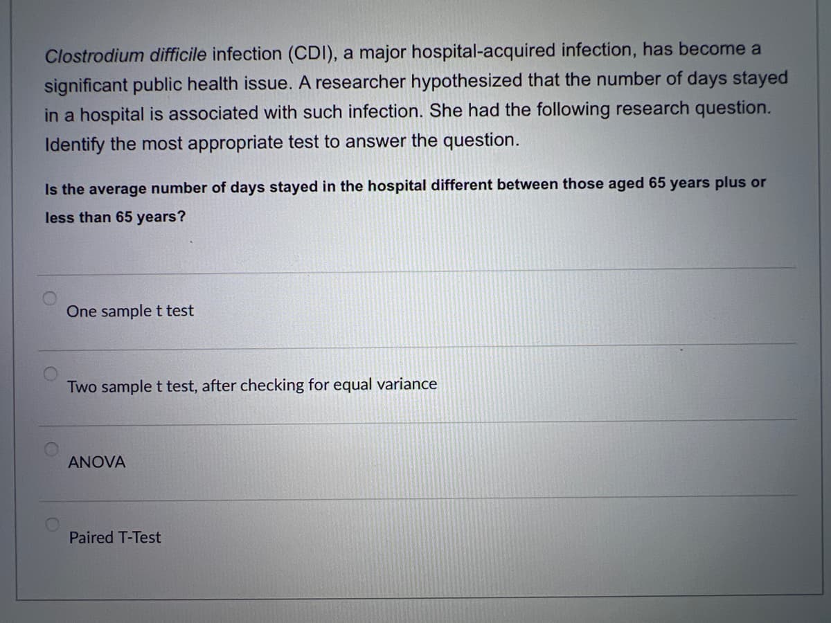 Clostrodium difficile infection (CDI), a major hospital-acquired infection, has become a
significant public health issue. A researcher hypothesized that the number of days stayed
in a hospital is associated with such infection. She had the following research question.
Identify the most appropriate test to answer the question.
Is the average number of days stayed in the hospital different between those aged 65 years plus or
less than 65 years?
One sample t test
Two sample t test, after checking for equal variance
ANOVA
Paired T-Test