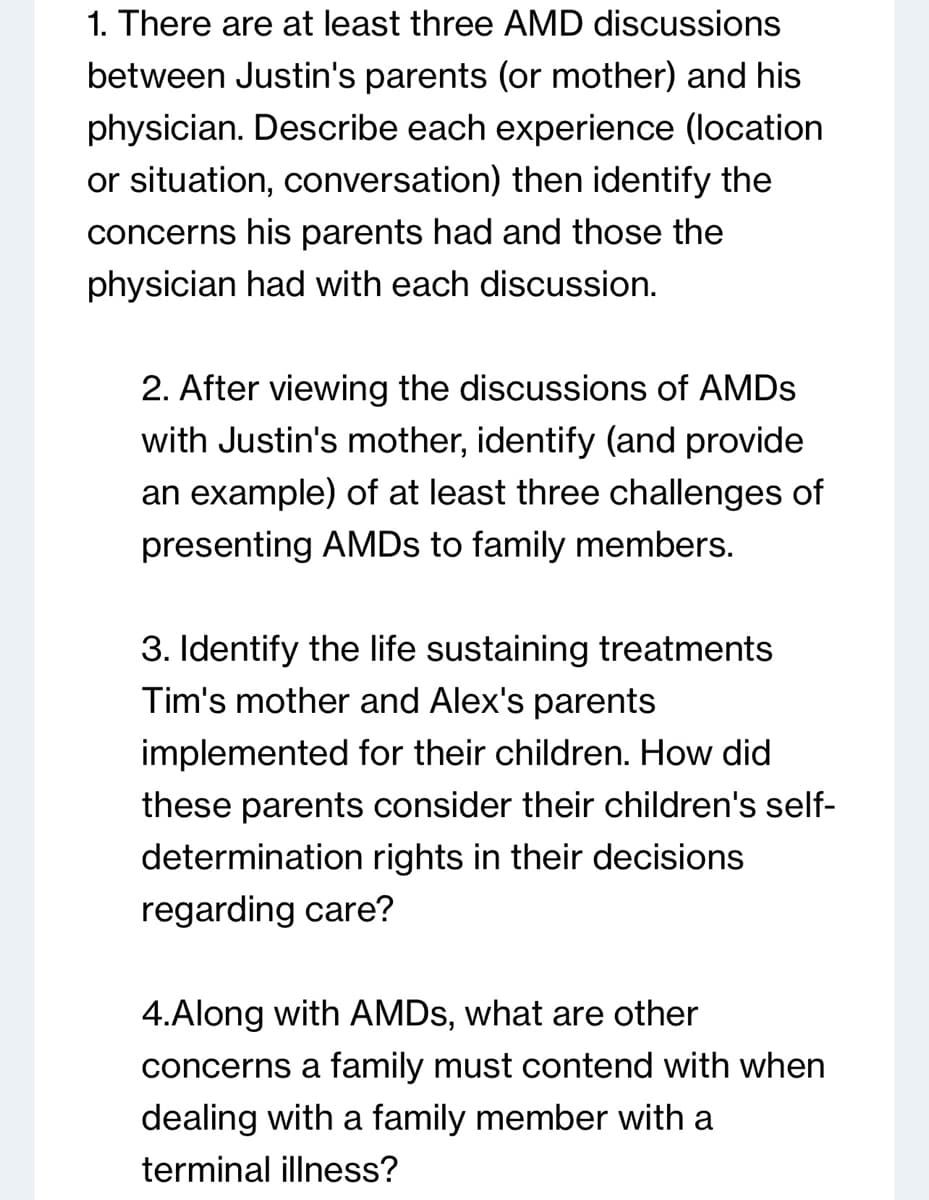 1. There are at least three AMD discussions
between Justin's parents (or mother) and his
physician. Describe each experience (location
or situation, conversation) then identify the
concerns his parents had and those the
physician had with each discussion.
2. After viewing the discussions of AMDS
with Justin's mother, identify (and provide
an example) of at least three challenges of
presenting AMDs to family members.
3. Identify the life sustaining treatments
Tim's mother and Alex's parents
implemented for their children. How did
these parents consider their children's self-
determination rights in their decisions
regarding care?
4.Along with AMDs, what are other
concerns a family must contend with when
dealing with a family member with a
terminal illness?